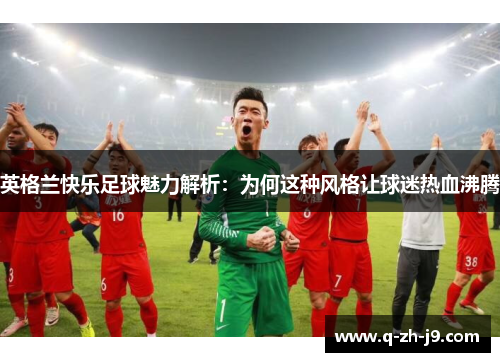 英格兰快乐足球魅力解析：为何这种风格让球迷热血沸腾