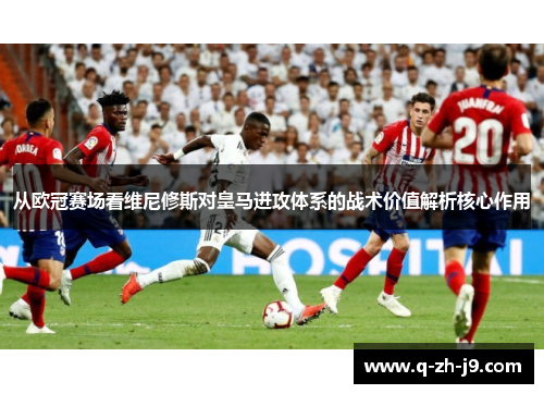 从欧冠赛场看维尼修斯对皇马进攻体系的战术价值解析核心作用