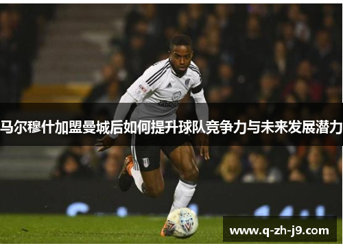 马尔穆什加盟曼城后如何提升球队竞争力与未来发展潜力